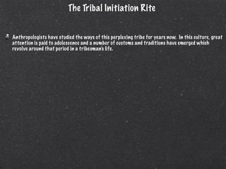 The Tribal Initiation Rite


Anthropologists have studied the ways of this perplexing tribe for years now. In this culture, great
attention is paid to adolescence and a number of customs and traditions have emerged which
revolve around that period in a tribesman’s life.
 