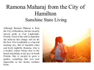 Ramona Maharaj from the City of
Hamilton
Sunshine State Living
Although Ramona Maharaj is from
the City of Hamilton, she has recently
moved south to Fort Lauderdale,
Florida. Tired of the cold in Hamilton
she believes this change will be for
the best. Fort Lauderdale is a big and
bustling city, full of beautiful cities
and lively nightlife. Ramona, who is
a teacher, enjoys being close to the
beach and taking in the rays in South
Florida. She is excited to grow a
garden, something that was near
impossible in her former northern
home.
 