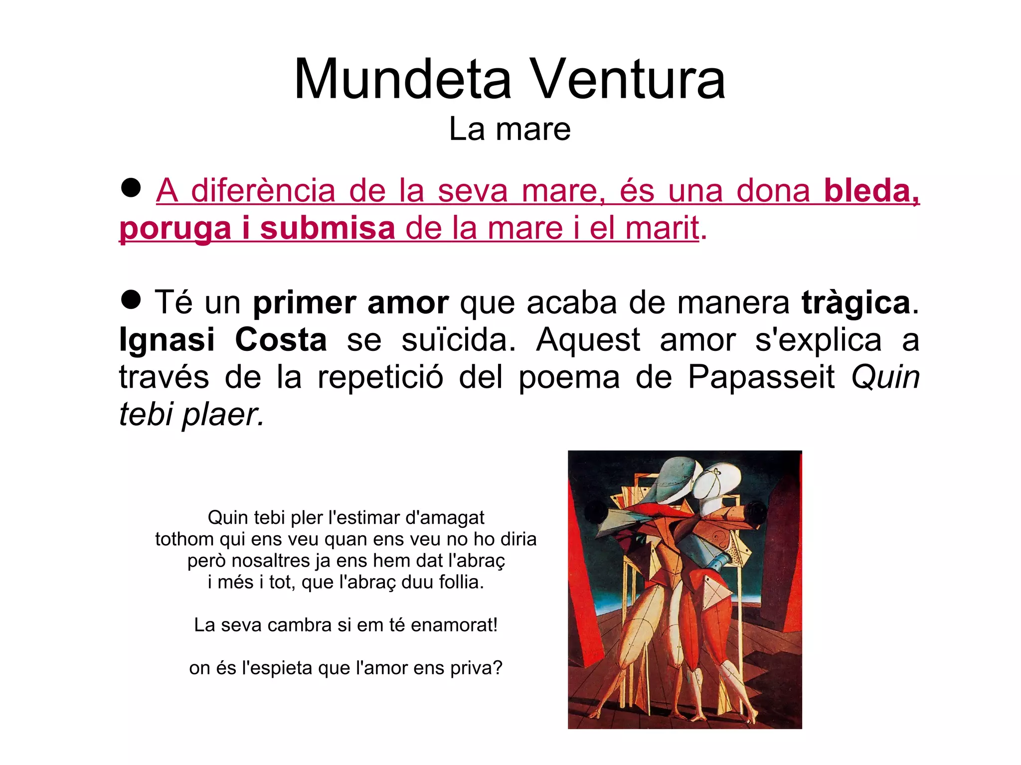 Mundeta Ventura La mare A diferència de la seva mare, és una dona  bleda, poruga i submisa  de   la mare i el marit . Té un  primer amor  que acaba de manera  tràgica .  Ignasi Costa  se suïcida. Aquest amor s'explica a través de la repetició del poema de Papasseit  Quin tebi plaer. Quin tebi pler l'estimar d'amagat tothom qui ens veu quan ens veu no ho diria però nosaltres ja ens hem dat l'abraç i més i tot, que l'abraç duu follia. La seva cambra si em té enamorat! on és l'espieta que l'amor ens priva? 