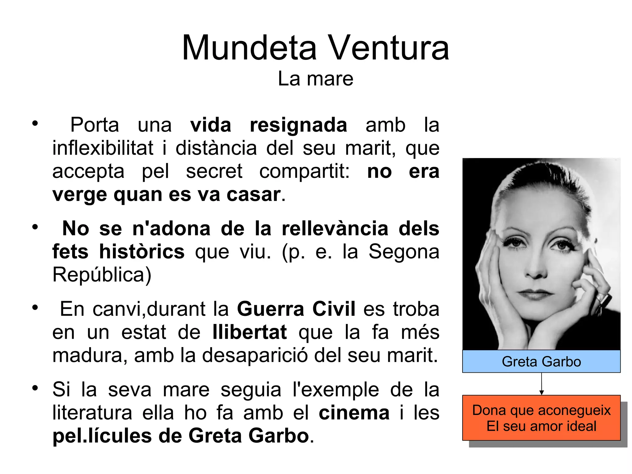 Mundeta Ventura La mare Porta una  vida resignada  amb la inflexibilitat i distància del seu marit, que accepta pel secret compartit:  no era verge quan es va casar . No se n'adona de la rellevància dels fets històrics  que viu. (p. e. la Segona República)  En canvi,durant la  Guerra Civil  es troba en un estat de  llibertat  que la fa més madura, amb la desaparició del seu marit. Si la seva mare seguia l'exemple de la literatura ella ho fa amb el  cinema  i les  pel.lícules de Greta Garbo .  Greta Garbo Dona que aconegueix El seu amor ideal 
