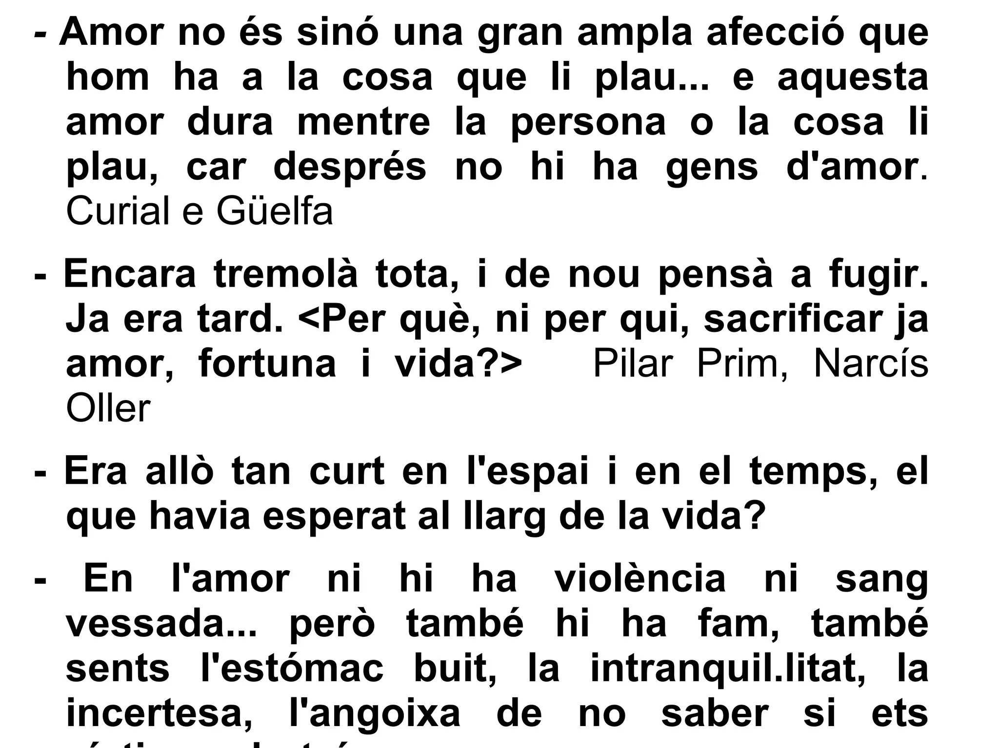 -  Amor no és sinó una gran ampla afecció que hom ha a la cosa que li plau... e aquesta amor dura mentre la persona o la cosa li plau, car després no hi ha gens d'amor . Curial e Güelfa - Encara tremolà tota, i de nou pensà a fugir. Ja era tard. <Per què, ni per qui, sacrificar ja amor, fortuna i vida?>  Pilar Prim, Narcís Oller - Era allò tan curt en l'espai i en el temps, el que havia esperat al llarg de la vida? - En l'amor ni hi ha violència ni sang vessada... però també hi ha fam, també sents l'estómac buit, la intranquil.litat, la incertesa, l'angoixa de no saber si ets víctima o botxí. 