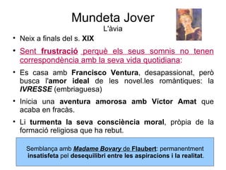 Mundeta Jover L'àvia Neix a finals del s.  XIX Sent  frustració  perquè els seus somnis no tenen correspondència amb la seva vida quotidiana : Es casa amb  Francisco Ventura , desapassionat, però busca l' amor ideal  de les novel.les romàntiques: la  IVRESSE   (embriaguesa) Inicia una  aventura amorosa amb Víctor Amat  que acaba en fracàs. Li  turmenta la seva consciència moral , pròpia de la formació religiosa que ha rebut. Semblança amb  Madame Bovary  de  Flaubert : permanentment insatisfeta  pel  desequilibri entre les aspiracions i la realitat . 