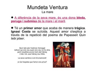 Mundeta Ventura La mare A diferència de la seva mare, és una dona  bleda, poruga i submisa  de   la mare i el marit . Té un  primer amor  que acaba de manera  tràgica .  Ignasi Costa  se suïcida. Aquest amor s'explica a través de la repetició del poema de Papasseit  Quin tebi plaer. Quin tebi pler l'estimar d'amagat tothom qui ens veu quan ens veu no ho diria però nosaltres ja ens hem dat l'abraç i més i tot, que l'abraç duu follia. La seva cambra si em té enamorat! on és l'espieta que l'amor ens priva? 