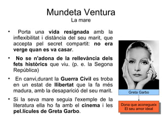 Mundeta Ventura La mare Porta una  vida resignada  amb la inflexibilitat i distància del seu marit, que accepta pel secret compartit:  no era verge quan es va casar . No se n'adona de la rellevància dels fets històrics  que viu. (p. e. la Segona República)  En canvi,durant la  Guerra Civil  es troba en un estat de  llibertat  que la fa més madura, amb la desaparició del seu marit. Si la seva mare seguia l'exemple de la literatura ella ho fa amb el  cinema  i les  pel.lícules de Greta Garbo .  Greta Garbo Dona que aconegueix El seu amor ideal 