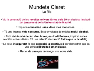 Mundeta Claret La filla Viu la generació de les  revoltes universitàries dels 60  on destaca l'episodi del  tancament de la Universitat de Madrid . Rep una  educació i unes idees més modernes . Té una intensa  vida nocturna . Està envoltada de música  rock i   alcohol . Tot i això  també depèn d'un home, en Jordi Soteres , implicat en les revoltes universitàries. Té una  relació d'atracció física que la fa infeliç . La seva  inseguretat  fa que  exerceixi la prostitució  per demostrar que és una dona  alliberada i emancipada . Marxa de casa  per començar una  nova vida . 