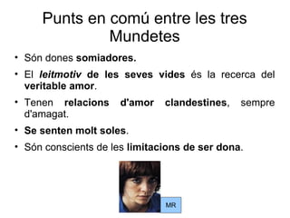 Punts en comú entre les tres Mundetes Són dones  somiadores. El  leitmotiv  de les seves vides  és la recerca del  veritable amor . Tenen  relacions d'amor clandestines , sempre d'amagat. Se senten molt soles . Són conscients de les  limitacions de ser dona . MR 