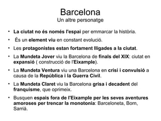 Barcelona Un altre personatge La ciutat no és només l'espai  per emmarcar la història. És un  element viu  en constant evolució. Les  protagonistes estan fortament lligades a la ciutat . La  Mundeta Jover  viu la Barcelona de  finals del XIX : ciutat en  expansió  ( construcció de l' Eixample ). La  Mundeta Ventura  viu una Barcelona en  crisi i convulsió  a causa de la  República i la Guerra Civil . La  Mundeta Claret  viu la Barcelona  grisa i decadent  del  franquisme , que oprimeix. Busquen  espais fora de l'Eixample per les seves aventures amoroses per trencar la monotonia : Barceloneta, Born, Sarrià. 