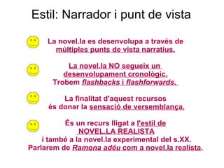 Estil: Narrador i punt de vista La novel.la es desenvolupa a través de múltiples punts de vista narratius. La novel.la NO segueix un  desenvolupament cronològic. Trobem  flashbacks  i  flashforwards .  La finalitat d'aquest recursos és donar la  sensació de versemblança. És un recurs lligat a  l'estil de NOVEL.LA REALISTA i també a la novel.la experimental del s.XX. Parlarem de  Ramona adéu  com a novel.la realista . 