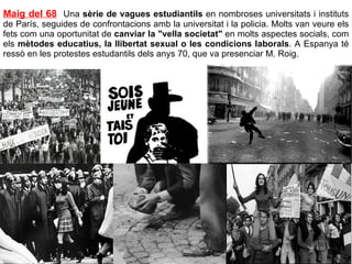 Maig del 68   Una  sèrie de vagues estudiantils  en nombroses universitats i instituts de París, seguides de confrontacions amb la universitat i la policia. Molts van veure els fets com una oportunitat de  canviar la "vella societat"  en molts aspectes socials, com els  mètodes educatius, la llibertat sexual o les condicions laborals . A Espanya té ressò en les protestes estudantils dels anys 70, que va presenciar M. Roig. 