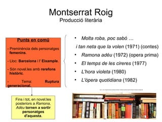 Montserrat Roig Producció literària Molta roba, poc sabó …  i tan neta que la volen  (1971) (contes) Ramona adéu  (1972) (opera prima) El temps de les cireres  (1977) L'hora violeta  (1980) L'òpera quotidiana  (1982) … ............................ Punts en comú - Preminència dels personatges femenins . - Lloc:  Barcelona  i l'  Eixample . - Són novel.les amb  rerefons   històric . - Tema:  Ruptura generacional. Fins i tot, en novel.les posteriors a  Ramona, Adéu   tornen a sortir personatges d'aquesta . 