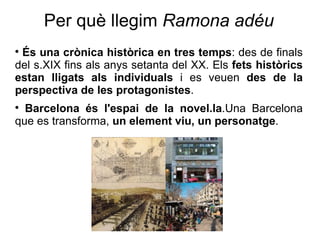 Per què llegim  Ramona adéu És una crònica històrica en tres temps : des de finals del s.XIX fins als anys setanta del XX. Els  fets històrics estan lligats als individuals  i es veuen  des de la perspectiva de les protagonistes . Barcelona és l'espai de la novel.la .Una Barcelona que es transforma,  un element viu, un personatge . 