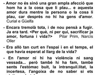 -  Amor no és sinó una gran ampla afecció que hom ha a la cosa que li plau... e aquesta amor dura mentre la persona o la cosa li plau, car després no hi ha gens d'amor . Curial e Güelfa - Encara tremolà tota, i de nou pensà a fugir. Ja era tard. <Per què, ni per qui, sacrificar ja amor, fortuna i vida?>  Pilar Prim, Narcís Oller - Era allò tan curt en l'espai i en el temps, el que havia esperat al llarg de la vida? - En l'amor ni hi ha violència ni sang vessada... però també hi ha fam, també sents l'estómac buit, la intranquil.litat, la incertesa, l'angoixa de no saber si ets víctima o botxí. 
