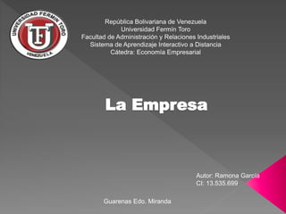 República Bolivariana de Venezuela
Universidad Fermín Toro
Facultad de Administración y Relaciones Industriales
Sistema de Aprendizaje Interactivo a Distancia
Cátedra: Economía Empresarial
La Empresa
Autor: Ramona García
CI: 13.535.699
Guarenas Edo. Miranda
 