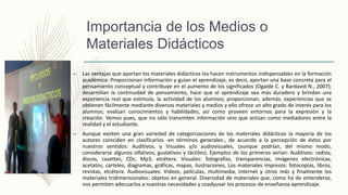 Importancia de los Medios o
Materiales Didácticos
– Las ventajas que aportan los materiales didácticos los hacen instrumentos indispensables en la formación
académica: Proporcionan información y guían el aprendizaje, es decir, aportan una base concreta para el
pensamiento conceptual y contribuye en el aumento de los significados (Ogalde C. y Bardavid N., 2007);
desarrollan la continuidad de pensamiento, hace que el aprendizaje sea más duradero y brindan una
experiencia real que estimula, la actividad de los alumnos; proporcionan, además, experiencias que se
obtienen fácilmente mediante diversos materiales y medios y ello ofrece un alto grado de interés para los
alumnos; evalúan conocimientos y habilidades, así como proveen entornos para la expresión y la
creación. Vemos pues, que no sólo transmiten información sino que actúan como mediadores entre la
realidad y el estudiante.
– Aunque existen una gran variedad de categorizaciones de los materiales didácticos la mayoría de los
autores coinciden en clasificarlos -en términos generales-, de acuerdo a la percepción de éstos por
nuestros sentidos: Auditivos, y Visuales y/o audiovisuales, (aunque podrían, del mismo modo,
considerarse algunos olfativos, gustativos y táctiles). Ejemplos de los primeros serían: Auditivos: radios,
discos, casettes, CDs, Mp3, etcétera. Visuales: fotografías, transparencias, Imágenes electrónicas,
acetatos, carteles, diagramas, gráficas, mapas, ilustraciones, Los materiales impresos: fotocopias, libros,
revistas, etcétera. Audiovisuales: Videos, películas, multimedia, Internet y otros más y finalmente los
materiales tridimensionales: objetos en general. Diversidad de materiales que, como ha de entenderse,
nos permiten adecuarlos a nuestras necesidades y coadyuvar los procesos de enseñanza-aprendizaje.
 