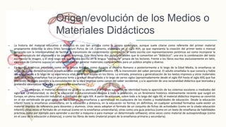 Origen/evolución de los Medios o
Materiales Didácticos
– La historia del material educativo o didáctico es casi tan antigua como la propia enseñanza, aunque suele citarse como referente del primer material
propiamente didáctico la obra Orbis Sensualium Pictus de J.A. Comenio, elaborada en el siglo XVII, ya que representa la creación del primer texto o manual
generado con la intencionalidad de facilitar la transmisión de conocimiento combinando el texto escrito con representaciones pictóricas así como incorporar la
lengua vernácula del alumnado a las páginas impresas. Este libro tenía dos peculariaridades que lo convertían en “didáctico”: una era la combinación del texto
escrito con la imagen, y el otro rasgo era que estaba escrito en la lengua “vernácula” propia de los lectores. Frente a los libros escritos exclusivamente en latín,
esta obra de Comenio supuso un salto cualitativo en generar materiales comprensibles para un público amplio y diverso.
– En épocas históricas anteriores como en la Grecia Antigua, como durante el Imperio Romano o posteriormente a lo largo de la Edad Media, la enseñanza se
apoyaba en las demostraciones y explicaciones orales ofrecidas por el maestro. Era la transmisión del saber personal. El adulto enseñaba lo que conocía y había
ido adquiriendo a lo largo de su experiencia vital, no lo que estaba en los libros. La entrada, presencia y generalización de los textos impresos y otros materiales
didácticos en la enseñanza fue un proceso lento y gradual desarrollado a lo largo de varios siglos (aproximadamente desde el siglo XVI hasta el siglo XIX) que fue
creciendo de modo paralelo a la consolidación de la obra impresa como canon del saber occidental, y a la aparición de una racionalidad didáctica que teorizaba y
pretendía sistematizar la acción y procesos de enseñanza.
– Sin embargo, el material didáctico no alcanza su plenitud o al menos sus señas de identidad hasta la aparición de los sistemas escolares a mediados del
siglo XIX. La escolaridad, es decir, la educación institucionalizada dirigida a toda la población, es un fenómeno histórico relativamente reciente que surgió en
Europa, en plena revolución industrial, a mediados del siglo XIX. A partir de entonces, sobre todo a lo largo del siglo XX, el material didáctico impreso se convirtió
en el eje vertebrado de gran parte de las acciones de enseñanza y aprendizaje en cualquiera de los niveles y modalidades de educación. Desde la educación
infantil hasta la enseñanza universitaria; en la educación a distancia, en la educación no formal, en definitiva, en cualquier actividad formativa suele existir un
material impreso de referencia para docentes y alumnos. Unas veces adoptan el formato de un conjunto de fichas de actividades (como en la citada educación
infantil); otras veces el formato de un manual (como en la enseñanza universitaria); otras como una guía práctica (como en un texto de enseñanza de habilidades
prácticas como por ejemplo para aprender a escribir a máquina o para manejar un determinado software); otras veces como material de autoaprendizaje (como
en el caso de la educación a distancia), o como los libros de texto (material propio de la enseñanza primaria y secundaria).
 