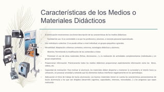 Características de los Medios o
Materiales Didácticos
– A continuación mostraremos una breve descripción de las características de los medios didácticos:
– Facilidad de uso: Si es controlable o no por los profesores y alumnos, si necesita personal especializado.
– Uso individual o colectivo: Si se puede utilizar a nivel individual, en grupos pequeños o grandes.
– Versatilidad: Adaptación a diversos contextos; entornos, estrategias didácticas y alumnos;
– Abiertos: Permitiendo la modificación de los contenidos a tratar.
– Promover el uso de otros materiales (fichas, diccionarios...) y la realización de actividades complementarias (individuales y en
grupo cooperativo).
– Proporcionar información: Prácticamente todos los medios didácticos proporcionan explícitamente información como los libros,
videos, etc.
– Capacidad de motivación: Para motivar al alumno/a, los materiales deben despertar y mantener la curiosidad y el interés hacia su
utilización, sin provocar ansiedad y evitando que los elementos lúdicos interfieran negativamente en los aprendizajes.
– Adecuación al ritmo de trabajo de los/as alumnos/as: Los buenos materiales tienen en cuenta las características psicoevolutivas de
los/as alumnos/as a los que van dirigidos (desarrollo cognitivo, capacidades, intereses, necesidades…) y los progresos que vayan
realizando.
 