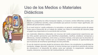 Uso de los Medios o Materiales
Didácticos
– Desde muy pequeños los niños manipulan objetos, se mueven, emiten diferentes sonidos, dan
solución a problemas sencillos, estas actividades que parecen no tener mayor significado, son
señales del pensamiento creativo.
– En el nivel inicial el medio ambiente y la naturaleza, en general, constituyen puntos de apoyo
claves para el desarrollo de un trabajo de calidad, por tanto la creatividad del docente juega
un papel muy importante en la concreción del currículo.
– Los materiales didácticos elaborados con recursos del medio proporcionan experiencias que
los niños pueden aprovechar para identificar propiedades, clasificar, establecer semejanzas y
diferencias, resolver problemas, entre otras y, al mismo tiempo, sirve para que los docentes se
interrelacionen de mejor manera con sus estudiantes, siendo entonces la oportunidad para
que el proceso de enseñanza-aprendizaje sea más profundo.
– El uso de material concreto desde los primeros años ofrece a los estudiantes la posibilidad de
manipular, indagar, descubrir, observar, al mismo tiempo que se ejercita la práctica de normas
de convivencia y el desarrollo de valores como por ejemplo: la cooperación, solidaridad,
respeto, tolerancia, la protección del medioambiente, entre otros.
 