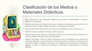 Clasificación de los Medios o
Materiales Didácticos.
– Una clasificación de los materiales didácticos que conviene indistintamente a cualquier
disciplina es la siguiente:
– Material permanente de trabajo: Tales como el tablero y los elementos para escribir en él,
videoproyectores, cuadernos, reglas, compases, computadores personales.
– Material informativo: Mapas, libros, diccionarios, enciclopedias, revistas, periódicos, etc.
– Material ilustrativo audiovisual: Posters, videos, discos, etc.
– Material experimental: Aparatos y materiales variados, que se presten para la realización de
pruebas o experimentos que deriven en aprendizajes.
– Material Tecnológico: Todos los medios electrónicos que son utilizados para la creación de
materiales didácticos. Las herramientas o materiales permiten al profesor la generación de
diccionarios digitales, biografías interactivas, y la publicación de documentos en bibliotecas
digitales, es decir, la creación de contenidos e información complementaria al material
didáctico.
 