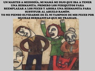 UN MARTES A MEDIODÍA, MI MAMÁ ME DIJO QUE IBA A TENER UNA HERMANITA. PRIMERO LOS PERIQUITOS PARA REEMPLAZAR A LOS PECES Y AHORA UNA HERMANITA PARA SUSTITUIR AL ABUELO RAMÓN. YO NO PIENSO OLVIDARME DE ÉL NI TAMPOCO DE MIS PECES POR MUCHAS HERMANITAS QUE ME TRAIGAN. 