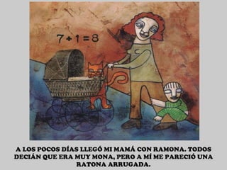 A LOS POCOS DÍAS LLEGÓ MI MAMÁ CON RAMONA. TODOS DECIÁN QUE ERA MUY MONA, PERO A MÍ ME PARECIÓ UNA RATONA ARRUGADA. 