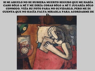 SI MI ABUELO NO SE HUBIERA MUERTO SEGURO QUE ME HARÍA CASO SÓLO A MÍ Y ME DIRÍA COSAS SÓLO A MÍ Y JUGARÍA SÓLO CONMIGO. VEÍA SU FOTO PARA NO OLVIDARLO, PERO ME DI CUENTA QUE NO HACÍA FALTA MIRARLA PARA ACORDARME DE ÉL. 