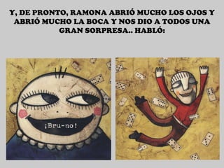 Y, DE PRONTO, RAMONA ABRIÓ MUCHO LOS OJOS Y ABRIÓ MUCHO LA BOCA Y NOS DIO A TODOS UNA GRAN SORPRESA.. HABLÓ: 