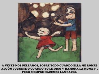 A VECES NOS PELEAMOS, SOBRE TODO CUANDO ELLA ME ROMPE ALGÚN JUGUETE O CUANDO YO LE DIGO “¡ RAMONA LA MONA !” , PERO SIEMPRE HACEMOS LAS PACES. 