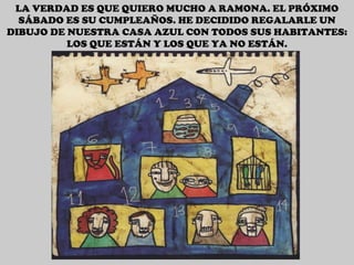 LA VERDAD ES QUE QUIERO MUCHO A RAMONA. EL PRÓXIMO SÁBADO ES SU CUMPLEAÑOS. HE DECIDIDO REGALARLE UN DIBUJO DE NUESTRA CASA AZUL CON TODOS SUS HABITANTES: LOS QUE ESTÁN Y LOS QUE YA NO ESTÁN. 