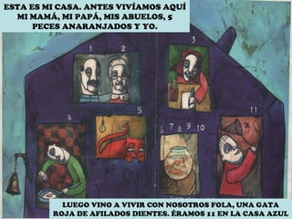 ESTA ES MI CASA. ANTES VIVÍAMOS AQUÍ MI MAMÁ, MI PAPÁ, MIS ABUELOS, 5 PECES ANARANJADOS Y YO. LUEGO VINO A VIVIR CON NOSOTROS FOLA, UNA GATA ROJA DE AFILADOS DIENTES. ÉRAMOS 11 EN LA CASA AZUL  
