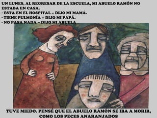 UN LUNES, AL REGRESAR DE LA ESCUELA, MI ABUELO RAMÓN NO ESTABA EN CASA. ESTA EN EL HOSPITAL – DIJO MI MAMÁ. TIENE PULMONÍA – DIJO MI PAPÁ. - NO PASA NADA – DIJO MI ABUELA TUVE MIEDO. PENSÉ QUE EL ABUELO RAMÓN SE IBA A MORIR, COMO LOS PECES ANARANJADOS 