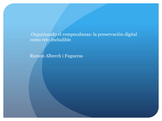 Organizando el rompecabezas: la preservación digital
como reto ineludible
Ramon Alberch i Fugueras
 