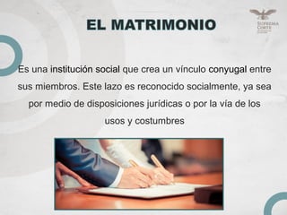 Es una institución social que crea un vínculo conyugal entre
sus miembros. Este lazo es reconocido socialmente, ya sea
por medio de disposiciones jurídicas o por la vía de los
usos y costumbres
 
