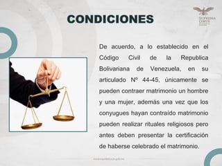 De acuerdo, a lo establecido en el
Código Civil de la Republica
Bolivariana de Venezuela, en su
articulado Nº 44-45, únicamente se
pueden contraer matrimonio un hombre
y una mujer, además una vez que los
conyugues hayan contraído matrimonio
pueden realizar rituales religiosos pero
antes deben presentar la certificación
de haberse celebrado el matrimonio.
 