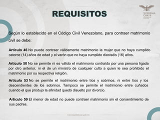 Según lo establecido en el Código Civil Venezolano, para contraer matrimonio
civil se debe:
Artículo 46 No puede contraer válidamente matrimonio la mujer que no haya cumplido
catorce (14) años de edad y el varón que no haya cumplido dieciséis (16) años.
Artículo 50 No se permite ni es válido el matrimonio contraído por una persona ligada
por otro anterior, ni el de un ministro de cualquier culto a quien le sea prohibido el
matrimonio por su respectiva religión.
Artículo 53 No se permite el matrimonio entre tíos y sobrinos, ni entre tíos y los
descendientes de los sobrinos. Tampoco se permite el matrimonio entre cuñados
cuando el que produjo la afinidad quedó disuelto por divorcio.
Artículo 59 El menor de edad no puede contraer matrimonio sin el consentimiento de
sus padres.
 