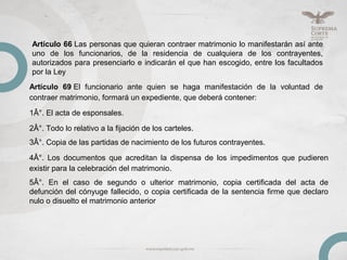 Artículo 66 Las personas que quieran contraer matrimonio lo manifestarán así ante
uno de los funcionarios, de la residencia de cualquiera de los contrayentes,
autorizados para presenciarlo e indicarán el que han escogido, entre los facultados
por la Ley
Artículo 69 El funcionario ante quien se haga manifestación de la voluntad de
contraer matrimonio, formará un expediente, que deberá contener:
1Â°. El acta de esponsales.
2Â°. Todo lo relativo a la fijación de los carteles.
3Â°. Copia de las partidas de nacimiento de los futuros contrayentes.
4Â°. Los documentos que acreditan la dispensa de los impedimentos que pudieren
existir para la celebración del matrimonio.
5Â°. En el caso de segundo o ulterior matrimonio, copia certificada del acta de
defunción del cónyuge fallecido, o copia certificada de la sentencia firme que declaro
nulo o disuelto el matrimonio anterior
 