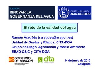 El reto de la calidad del agua
Ramón Aragüés (raragues@aragon.es)
Unidad de Suelos y Riegos, CITA-DGA
Grupo de Riego, Agronomía y Medio Ambiente
EEAD-CSIC y CITA-DGA
14 de junio de 2013
Zaragoza
 
