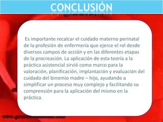 CONCLUSIÓN
Es importante recalcar el cuidado materno perinatal
de la profesión de enfermería que ejerce el rol desde
diversos campos de acción y en las diferentes etapas
de la procreación. La aplicación de esta teoría a la
práctica asistencial sirvió como marco para la
valoración, planificación, implantación y evaluación del
cuidado del binomio madre – hijo, ayudando a
simplificar un proceso muy complejo y facilitando su
comprensión para la aplicación del mismo en la
práctica.

 