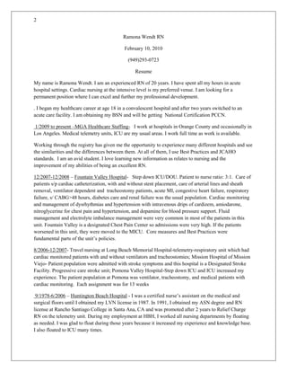 Ramona Wendt RN February 10, 2010 (949)293-0723 Resume My name is Ramona Wendt. I am an experienced RN of 20 years. I have spent all my hours in acute hospital settings. Cardiac nursing at the intensive level is my preferred venue. I am looking for a permanent position where I can excel and further my professional development. . I began my healthcare career at age 18 in a convalescent hospital and after two years switched to an acute care facility. I am obtaining my BSN and will be getting  National Certification PCCN.  1/2009 to present –MGA Healthcare Staffing-   I work at hospitals in Orange County and occasionally in Los Angeles. Medical telemetry units, ICU are my usual areas. I work full time as work is available.                                           Working through the registry has given me the opportunity to experience many different hospitals and see the similarities and the differences between them. At all of them, I use Best Practices and JCAHO standards.   I am an avid student. I love learning new information as relates to nursing and the improvement of my abilities of being an excellent RN. 12/2007-12/2008 – Fountain Valley Hospital-   Step down ICU/DOU. Patient to nurse ratio: 3:1.  Care of patients s/p cardiac catheterization, with and without stent placement, care of arterial lines and sheath removal, ventilator dependent and  tracheostomy patients, acute MI, congestive heart failure, respiratory failure, s/ CABG>48 hours, diabetes care and renal failure was the usual population. Cardiac monitoring and management of dysrhythmias and hypertension with intravenous drips of cardizem, amiodarone, nitroglycerine for chest pain and hypertension, and dopamine for blood pressure support. Fluid management and electrolyte imbalance management were very common in most of the patients in this unit. Fountain Valley is a designated Chest Pain Center so admissions were very high. If the patients worsened in this unit, they were moved to the MICU.  Core measures and Best Practices were fundamental parts of the unit’s policies.  8/2006-12/2007- Travel nursing at Long Beach Memorial Hospital-telemetry-respiratory unit which had cardiac monitored patients with and without ventilators and tracheostomies; Mission Hospital of Mission Viejo- Patient population were admitted with stroke symptoms and this hospital is a Designated Stroke Facility. Progressive care stroke unit; Pomona Valley Hospital-Step down ICU and ICU increased my experience. The patient population at Pomona was ventilator, tracheostomy, and medical patients with cardiac monitoring.  Each assignment was for 13 weeks  9/1978-6/2006 – Huntington Beach Hospital - I was a certified nurse’s assistant on the medical and surgical floors until I obtained my LVN license in 1987. In 1991, I obtained my ASN degree and RN license at Rancho Santiago College in Santa Ana, CA and was promoted after 2 years to Relief Charge RN on the telemetry unit. During my employment at HBH, I worked all nursing departments by floating as needed. I was glad to float during those years because it increased my experience and knowledge base. I also floated to ICU many times.  Medical diseases such as diabetes, respiratory failure, congestive heart failure, AMI, chest pain, arrhythmias, and renal failure are among the diagnoses. I am ventilator competent as well as caring for patients with tracheostomies. Managing the fluid balance of cardiac and renal patients and restoring homeostasis through medication intervention is challenging and makes my career exciting. I love being an RN and helping people back to health. Critical thinking skills are paramount to being an excellent RN. Safety for the patients and best practices to ensure good outcomes are priority for me. Providing excellent nursing care to my patients is highly important to me. Managing the assessment, planning, intervention, and evaluation of intervention response requires critical thinking skills and prioritizing. Meeting the needs of my patients and their families is so important to the overall healing of the patient so I constantly keep track of what the issues are and the best way to deal with them. Being able to know when critical events are occurring or about to occur is very important in a good nurse I have been ACLS certified since 1992 and BLS certified since 1978. My RN license is current as are my certifications listed above. I am obtaining my BSN to further my critical thinking skills and my nursing abilities. Obtaining certification for CCRN or PCCN is what I am working toward as well. The areas I have studied for CEU’s are atrial fibrillation, septicemia, and ventilator-associated pneumonia to name a few. Magnet hospitals have the highest respect in my mind since they give the best care and the patients are the focal point of their existence. Good outcomes are necessary for any hospital to flourish and prevention of infection is the first line of defense to obtaining good outcomes Patient safety is first and foremost a necessary activity to maintain. Medication administration, invasive procedures, and managing medical illnesses requires patient safety be kept in the forefront of the nurse’s mind.  I have the qualities, knowledge, and desire to obtain good outcomes with every patient I care for. Everything costs money and so does an education. Thus, gainful employment is necessary to obtain my goals. Please consider me for the position of Registered Nurse in your telemetry unit, step-down unit, or ICU.  I know you will find that working with me is a delightful event. I am also an excellent patient educator. My patients are always very glad I have educated them about their disease and the methods they need to follow to get as healthy as they can. Patient teaching is a high priority for me as well since educated patients are much more cooperative in managing their health care and status. When the patient is happy, healing is faster. I have had a lot of experience in the last 20 years as an RN and for the 13 years prior to my RN degree; I worked in the acute hospital setting in all departments. Surgical (post-op), medical, mother and baby, even psych units I have worked during all these years. Many years of experience qualify me for the position I seek.  Getting the recognition of certification would cement the knowledge base and would be easier to obtain if gainfully employed. Please consider me and let me know what you think. Ramona Wendt .  