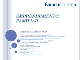 EMPRENDIMIENTO
FAMILIAR
Ramona K. Zachary Ph.D.
Peter S. Jonas Distinguished Professor of Entrepreneurship
Co-Editor, Entrepreneurship Research Journal at http://www.degruyter.com/view/j/erj 
Academic Director of the Lawrence N. Field Programs in Entrepreneurship
http://zicklin.baruch.cuny.edu/centers/field/
International Family Enterprise Research Academy (IFERA) Board
and IFERA Director of Research and Publications
Baruch College
Zicklin School of Business
Management Department, Box B9-240
One Bernard Baruch Way
NY, NY 10010
voice: 646-312-3649 (message)
fax: 646-312-3621
email:  Ramona.Zachary@baruch.cuny.edu 
1
 