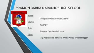 “RAMON BARBA NARANJO” HIGH SCLOOL
Name:
Toctaguano Robalino Juan Andres
Course:
First “D”
Date:
Tuesday, October 18th, 2016
Topic:
My inspirational person is Arnold Alois Schwarzenegger
 