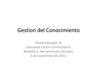 Gestion del Conocimiento

         Ramon Barquin III
   Columbia Centro Universitario
  Modulo 3: Herramientas virtuales
      5 de noviembre de 2011
 