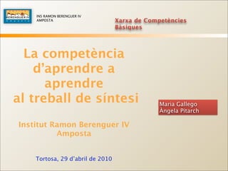 INS RAMON BERENGUER IV
    AMPOSTA                       Xarxa de Competències
                                  Bàsiques




  La competència
    d’aprendre a
      aprendre
al treball de síntesi                          Maria Gallego
                                               Àngela Pitarch

Institut Ramon Berenguer IV
          Amposta


    Tortosa, 29 d’abril de 2010
 