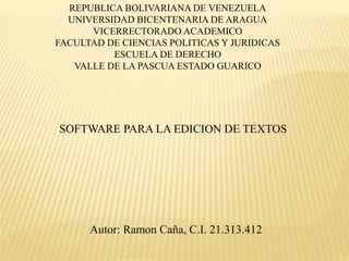 REPUBLICA BOLIVARIANA DE VENEZUELA
UNIVERSIDAD BICENTENARIA DE ARAGUA
VICERRECTORADO ACADEMICO
FACULTAD DE CIENCIAS POLITICAS Y JURIDICAS
ESCUELA DE DERECHO
VALLE DE LA PASCUA ESTADO GUARICO
SOFTWARE PARA LA EDICION DE TEXTOS
Autor: Ramon Caña, C.I. 21.313.412
 