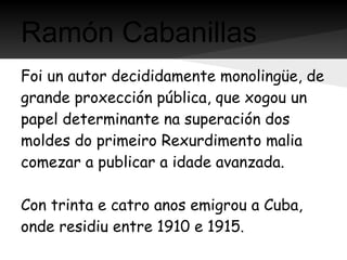 Ramón Cabanillas
Foi un autor decididamente monolingüe, de
grande proxección pública, que xogou un
papel determinante na superación dos
moldes do primeiro Rexurdimento malia
comezar a publicar a idade avanzada.

Con trinta e catro anos emigrou a Cuba,
onde residiu entre 1910 e 1915.
 