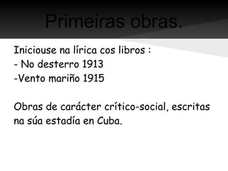 Primeiras obras.
Iniciouse na lírica cos libros :
- No desterro 1913
-Vento mariño 1915

Obras de carácter crítico-social, escritas
na súa estadía en Cuba.
 
