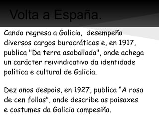 Volta a España.
Cando regresa a Galicia, desempeña
diversos cargos burocráticos e, en 1917,
publica "Da terra asoballada", onde achega
un carácter reivindicativo da identidade
política e cultural de Galicia.

Dez anos despois, en 1927, publica “A rosa
de cen follas”, onde describe as paisaxes
e costumes da Galicia campesiña.
 