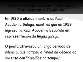 Membo da Real Academia Galega e
    Real Academia Española.

En 1920 é elixido membro da Real
Academia Galega, mentres que en 1929
ingresa na Real Academia Española en
representación da lingua galega.

O poeta atravesou un longo período de
silencio, que rompeu a finais da década do
corenta con "Camiños no tempo."
 