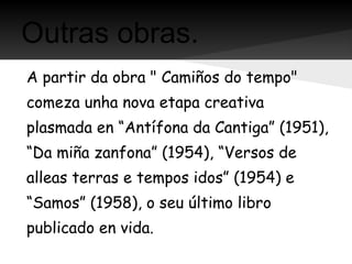 Outras obras.
A partir da obra " Camiños do tempo"
comeza unha nova etapa creativa
plasmada en “Antífona da Cantiga” (1951),
“Da miña zanfona” (1954), “Versos de
alleas terras e tempos idos” (1954) e
“Samos” (1958), o seu último libro
publicado en vida.
 