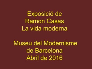 Exposició de
Ramon Casas
La vida moderna
Museu del Modernisme
de Barcelona
Abril de 2016
 