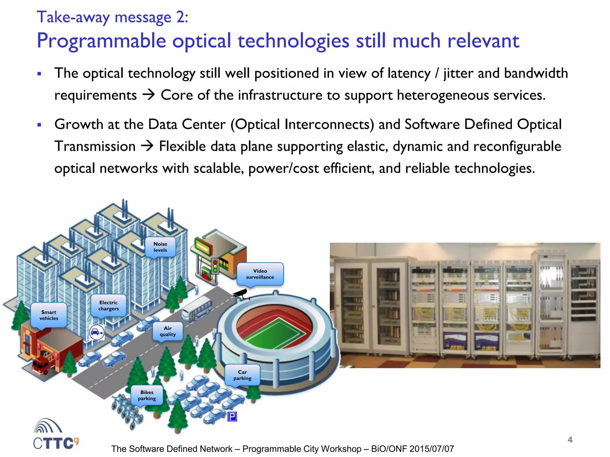 The Software Defined Network – Programmable City Workshop – BiO/ONF 2015/07/07
Take-away message 2:
Programmable optical technologies still much relevant
 The optical technology still well positioned in view of latency / jitter and bandwidth
requirements  Core of the infrastructure to support heterogeneous services.
 Growth at the Data Center (Optical Interconnects) and Software Defined Optical
Transmission  Flexible data plane supporting elastic, dynamic and reconfigurable
optical networks with scalable, power/cost efficient, and reliable technologies.
4
Electric
chargers
Air
quality
Noise
levels
Bikes
parking
Video
surveillance
Smart
vehicles
Car
parking
 